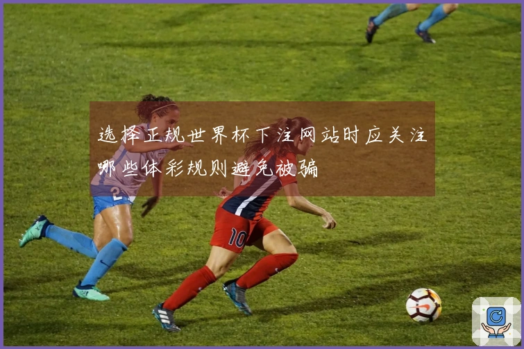 选择正规世界杯下注网站时应关注哪些体彩规则避免被骗