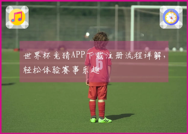 世界杯竞猜APP下载注册流程详解，轻松体验赛事乐趣
