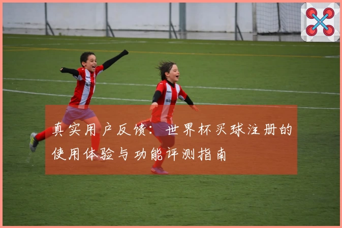 真实用户反馈：世界杯买球注册的使用体验与功能评测指南