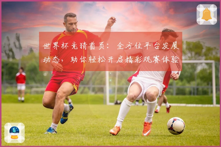 世界杯竞猜首页：全方位平台发展动态，助你轻松开启精彩观赛体验