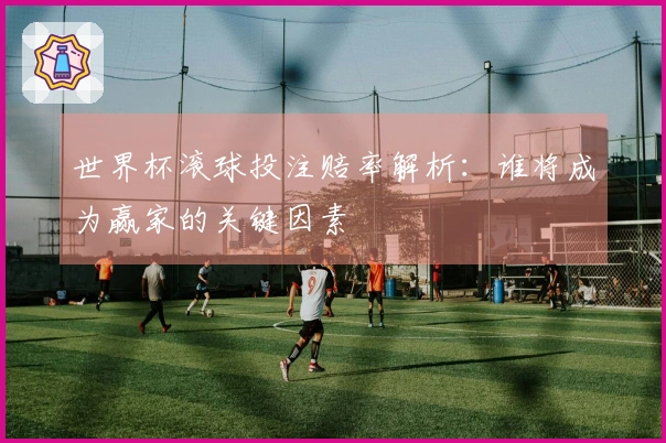 世界杯滚球投注赔率解析：谁将成为赢家的关键因素